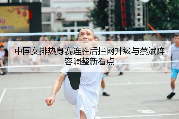 中国女排热身赛连胜后拦网升级与蔡斌阵容调整新看点 | Kaiyuansports