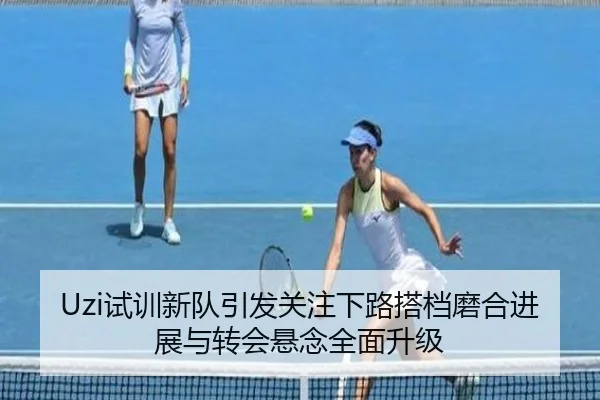 Uzi试训新队引发关注下路搭档磨合进展与转会悬念全面升级 | Kaiyuansports